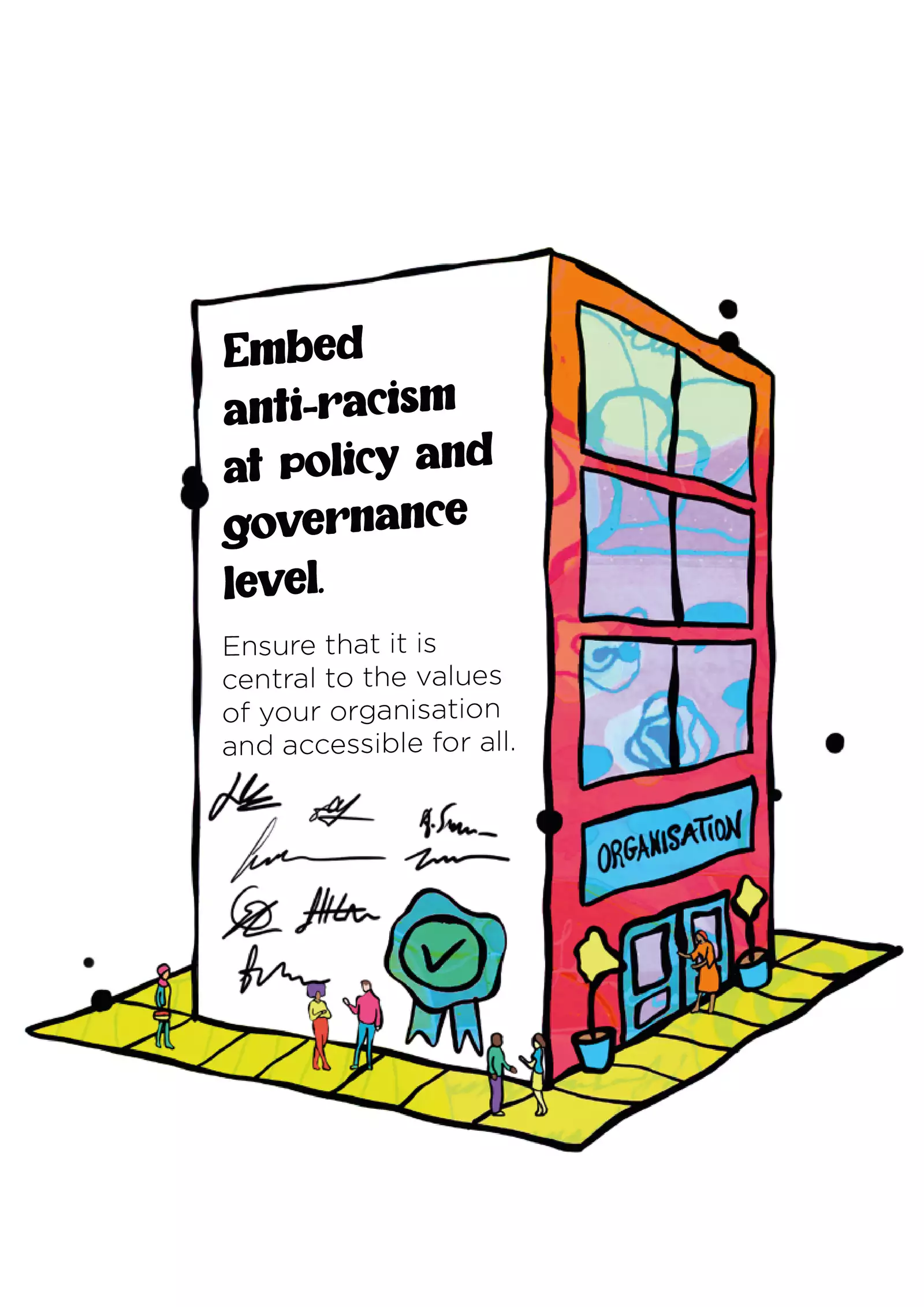 Text: “Embed anti-racism at policy and governance level. Ensure that it is central to the values of your organisation and accessible for all.” In the illustration, the text appears on the side of a building and has signatures and a verified rosette underneath. There is yellow-green pavement around the building and people are walking on it. On another side of the building, the wall is red, there are windows and a front entrance with trees framing the door; a person is going inside.