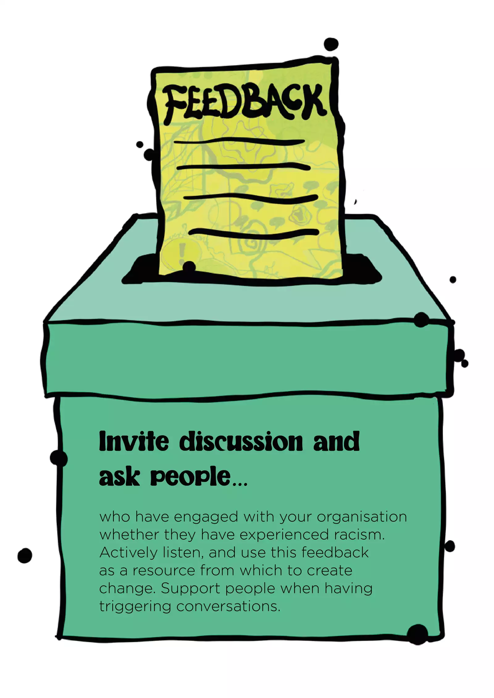 Text: “Invite discussion and ask people who have engaged with your organisation whether they have experienced racism. Actively listen, and use this feedback as a resource from which to create change. Support people when having triggering conversations.” In the illustration, the text is shown on the size of a green feedback box; the box has a window in the top and a yellow form, titled ‘Feedback’ with lines representing text underneath, is going in.